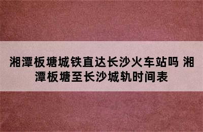 湘潭板塘城铁直达长沙火车站吗 湘潭板塘至长沙城轨时间表